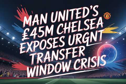 Man United’s £45m Chelsea Raid Exposes Urgent Transfer Window Crisis
